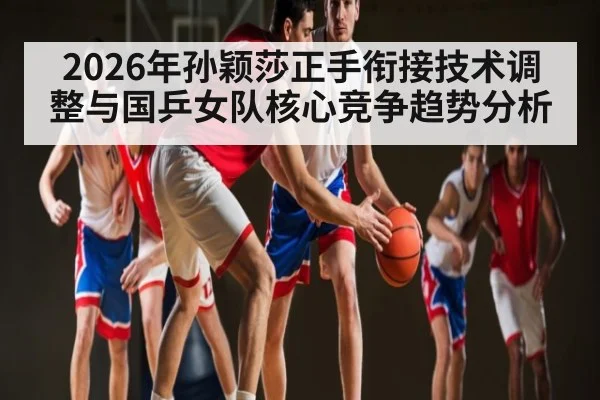 2026年孙颖莎正手衔接技术调整与国乒女队核心竞争趋势分析